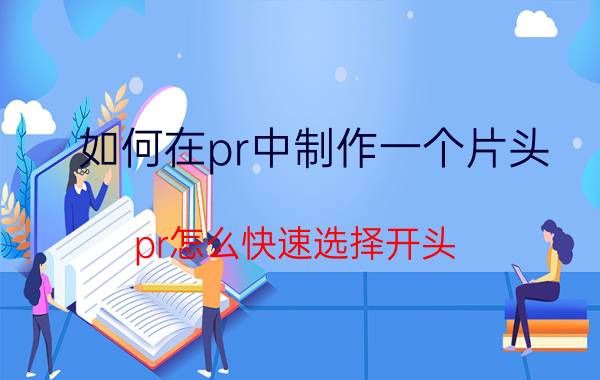 如何在pr中制作一个片头 pr怎么快速选择开头？